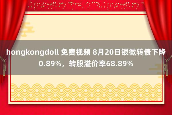 hongkongdoll 免费视频 8月20日银微转债下降0.89%，转股溢价率68.89%