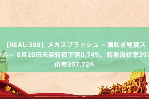 【REAL-388】メガスプラッシュ ～潮吹き絶頂スペシャル～ 8月20日天奈转债下落0.74%，转股溢价率397.72%