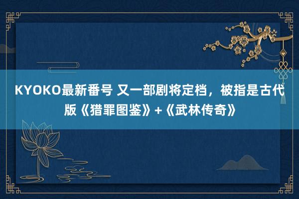 KYOKO最新番号 又一部剧将定档，被指是古代版《猎罪图鉴》+《武林传奇》