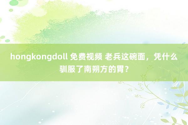 hongkongdoll 免费视频 老兵这碗面，凭什么驯服了南朔方的胃？