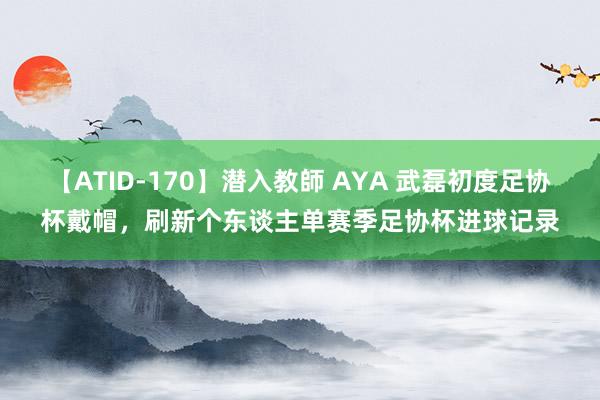 【ATID-170】潜入教師 AYA 武磊初度足协杯戴帽，刷新个东谈主单赛季足协杯进球记录