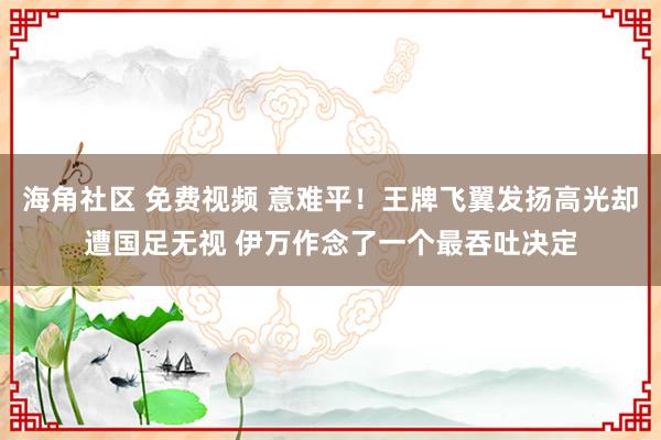 海角社区 免费视频 意难平！王牌飞翼发扬高光却遭国足无视 伊万作念了一个最吞吐决定