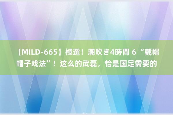 【MILD-665】極選！潮吹き4時間 6 “戴帽帽子戏法”！这么的武磊，恰是国足需要的