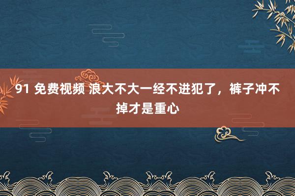 91 免费视频 浪大不大一经不进犯了，裤子冲不掉才是重心