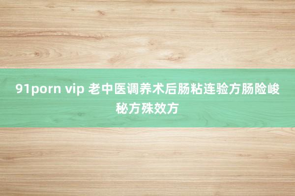 91porn vip 老中医调养术后肠粘连验方肠险峻秘方殊效方