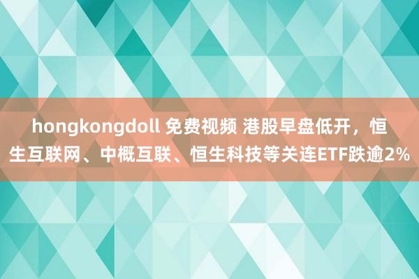 hongkongdoll 免费视频 港股早盘低开，恒生互联网、中概互联、恒生科技等关连ETF跌逾2%