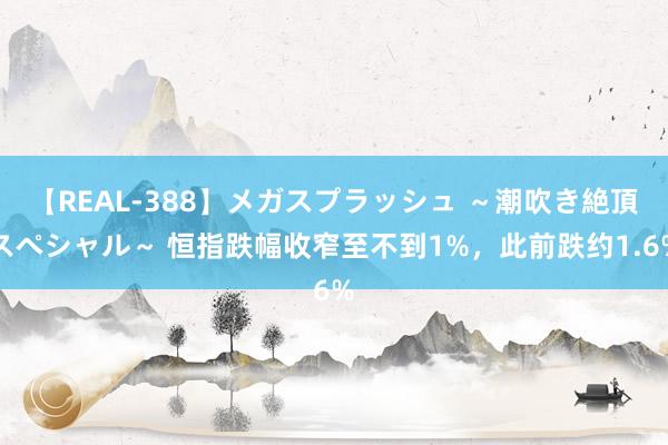 【REAL-388】メガスプラッシュ ～潮吹き絶頂スペシャル～ 恒指跌幅收窄至不到1%，此前跌约1.6%