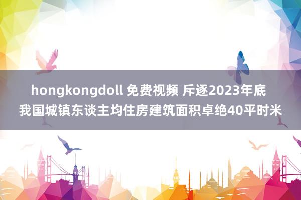 hongkongdoll 免费视频 斥逐2023年底 我国城镇东谈主均住房建筑面积卓绝40平时米