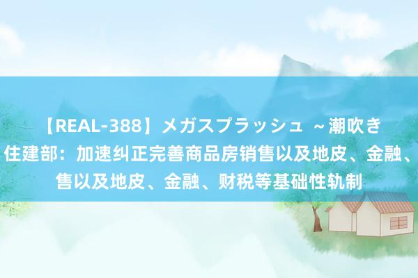 【REAL-388】メガスプラッシュ ～潮吹き絶頂スペシャル～ 住建部：加速纠正完善商品房销售以及地皮、金融、财税等基础性轨制