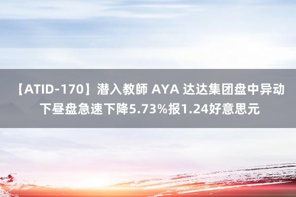 【ATID-170】潜入教師 AYA 达达集团盘中异动 下昼盘急速下降5.73%报1.24好意思元