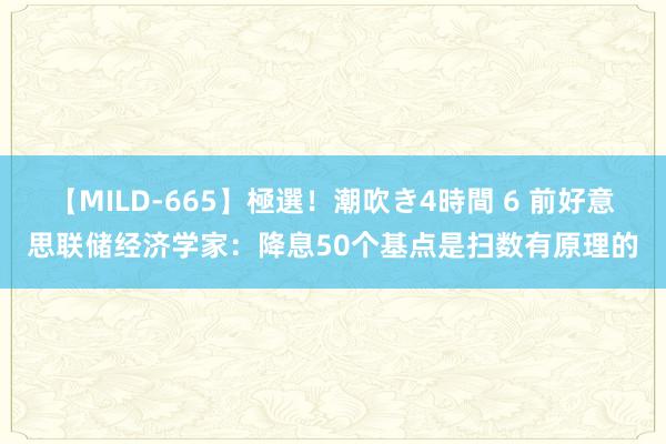 【MILD-665】極選！潮吹き4時間 6 前好意思联储经济学家：降息50个基点是扫数有原理的