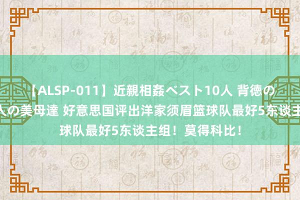 【ALSP-011】近親相姦ベスト10人 背徳の愛に溺れた10人の美母達 好意思国评出洋家须眉篮球队最好5东谈主组！莫得科比！