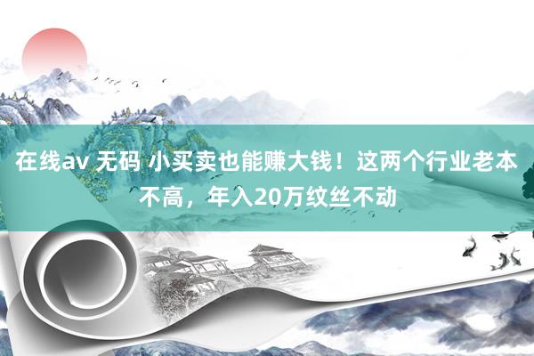 在线av 无码 小买卖也能赚大钱！这两个行业老本不高，年入20万纹丝不动