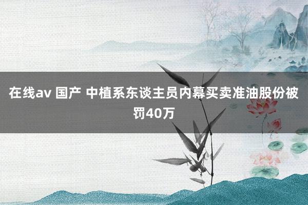 在线av 国产 中植系东谈主员内幕买卖准油股份被罚40万