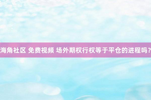 海角社区 免费视频 场外期权行权等于平仓的进程吗？