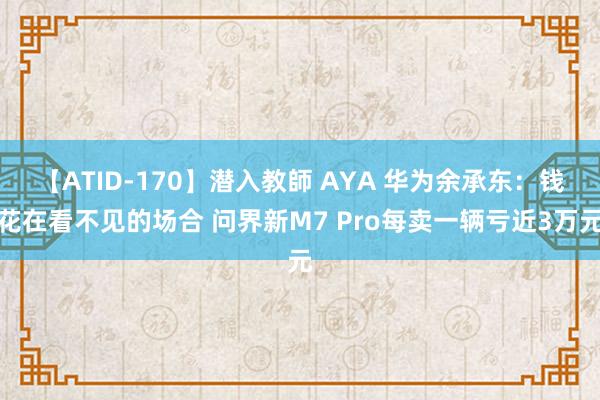 【ATID-170】潜入教師 AYA 华为余承东：钱花在看不见的场合 问界新M7 Pro每卖一辆亏近3万元