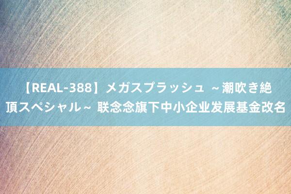 【REAL-388】メガスプラッシュ ～潮吹き絶頂スペシャル～ 联念念旗下中小企业发展基金改名