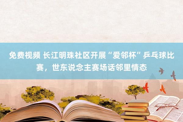 免费视频 长江明珠社区开展“爱邻杯”乒乓球比赛，世东说念主赛场话邻里情态