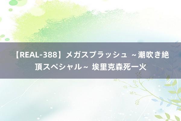 【REAL-388】メガスプラッシュ ～潮吹き絶頂スペシャル～ 埃里克森死一火