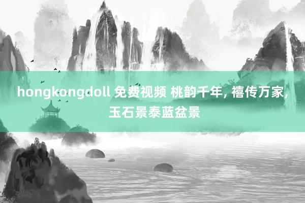 hongkongdoll 免费视频 桃韵千年， 禧传万家， 玉石景泰蓝盆景