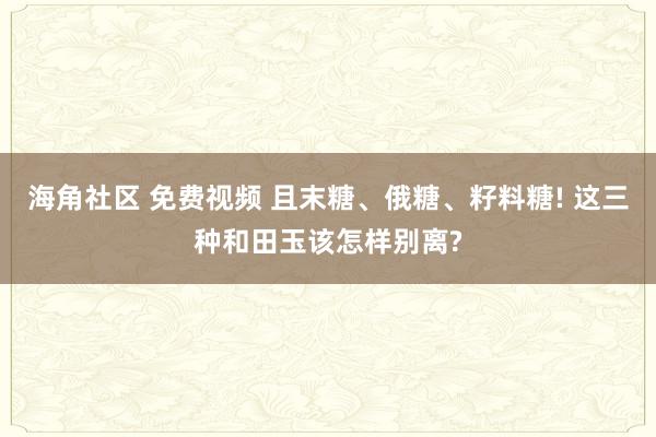 海角社区 免费视频 且末糖、俄糖、籽料糖! 这三种和田玉该怎样别离?