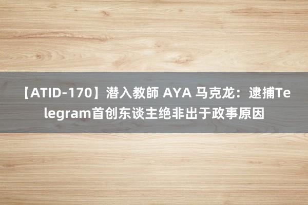 【ATID-170】潜入教師 AYA 马克龙：逮捕Telegram首创东谈主绝非出于政事原因