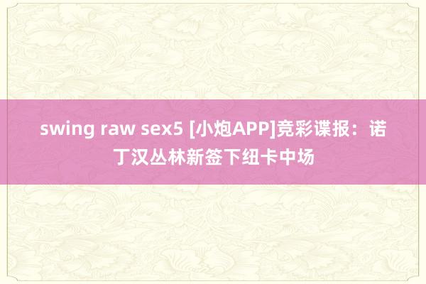 swing raw sex5 [小炮APP]竞彩谍报：诺丁汉丛林新签下纽卡中场