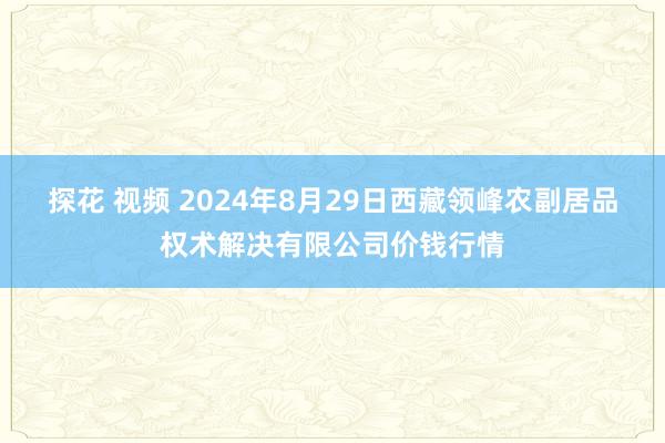 探花 视频 2024年8月29日西藏领峰农副居品权术解决有限公司价钱行情