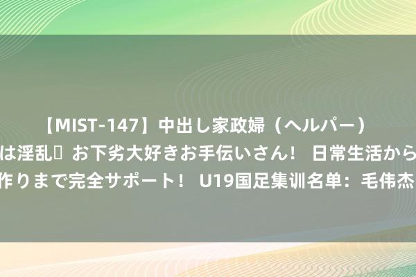 【MIST-147】中出し家政婦（ヘルパー） 清楚で美人な出張家政婦は淫乱・お下劣大好きお手伝いさん！ 日常生活から夜の性活で子作りまで完全サポート！ U19国足集训名单：毛伟杰、王钰栋、刘诚宇在列，泰山6东说念主