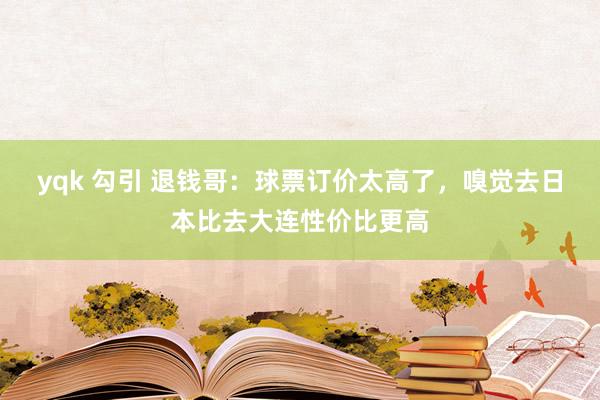 yqk 勾引 退钱哥：球票订价太高了，嗅觉去日本比去大连性价比更高