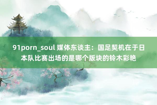 91porn_soul 媒体东谈主：国足契机在于日本队比赛出场的是哪个版块的铃木彩艳