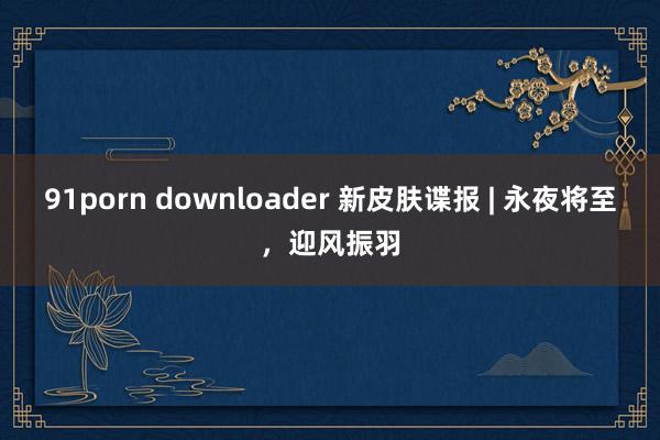 91porn downloader 新皮肤谍报 | 永夜将至，迎风振羽