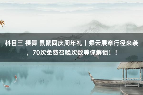 科目三 裸舞 鼠鼠同庆周年礼丨乘云展章行径来袭，70次免费召唤次数等你解锁！！