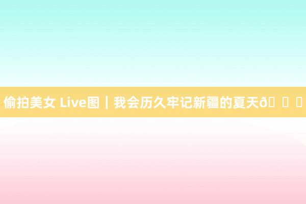 偷拍美女 Live图｜我会历久牢记新疆的夏天?