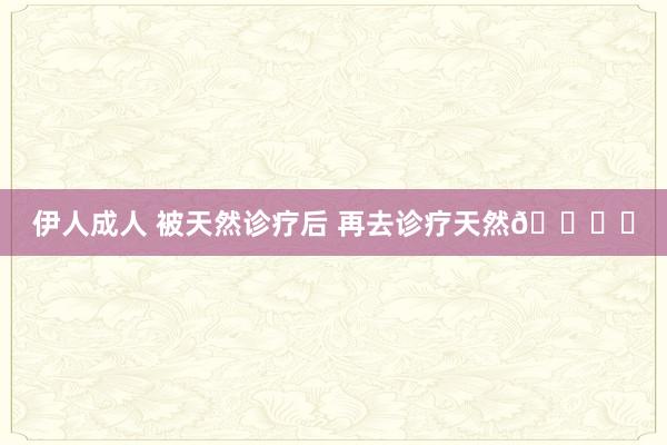 伊人成人 被天然诊疗后 再去诊疗天然?️