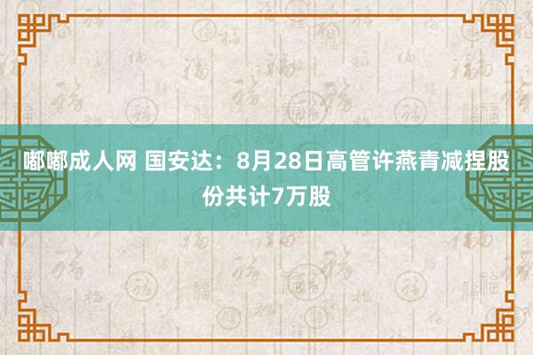 嘟嘟成人网 国安达：8月28日高管许燕青减捏股份共计7万股