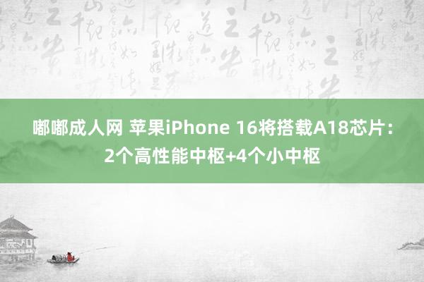 嘟嘟成人网 苹果iPhone 16将搭载A18芯片：2个高性能中枢+4个小中枢