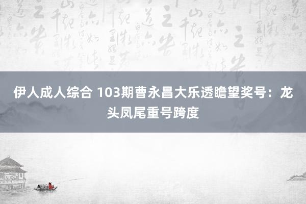 伊人成人综合 103期曹永昌大乐透瞻望奖号：龙头凤尾重号跨度