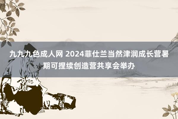 九九九色成人网 2024菲仕兰当然津润成长营暑期可捏续创造营共享会举办