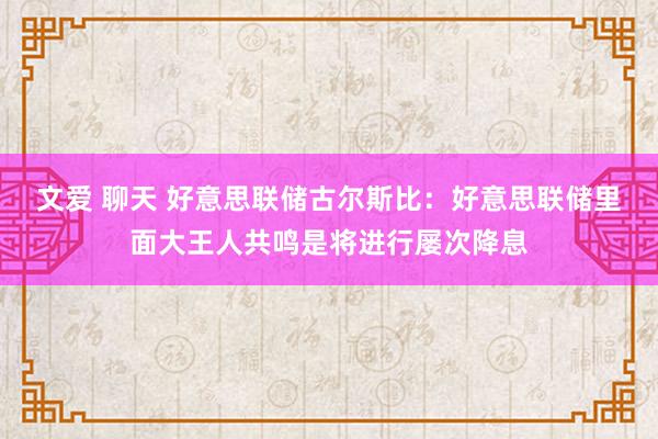 文爱 聊天 好意思联储古尔斯比：好意思联储里面大王人共鸣是将进行屡次降息