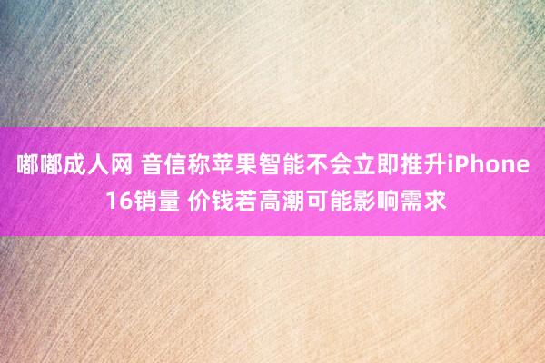 嘟嘟成人网 音信称苹果智能不会立即推升iPhone 16销量 价钱若高潮可能影响需求