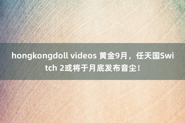 hongkongdoll videos 黄金9月，任天国Switch 2或将于月底发布音尘！