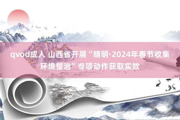 qvod成人 山西省开展“晴明·2024年春节收集环境整治”专项动作获取实效