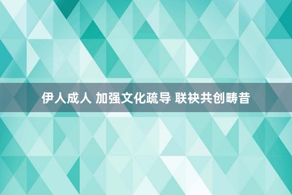 伊人成人 加强文化疏导 联袂共创畴昔