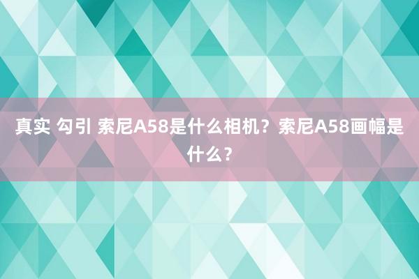 真实 勾引 索尼A58是什么相机？索尼A58画幅是什么？