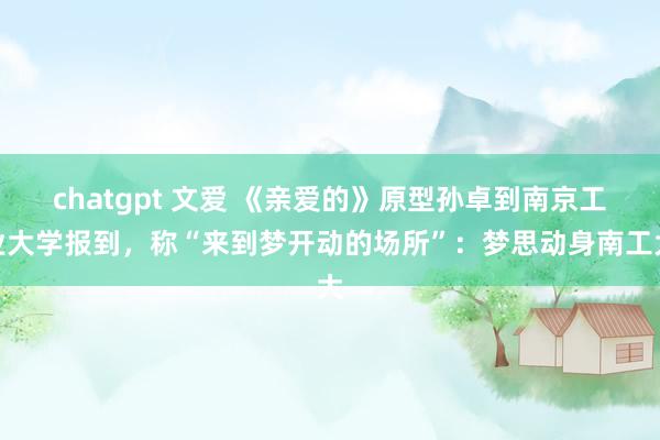 chatgpt 文爱 《亲爱的》原型孙卓到南京工业大学报到，称“来到梦开动的场所”：梦思动身南工大