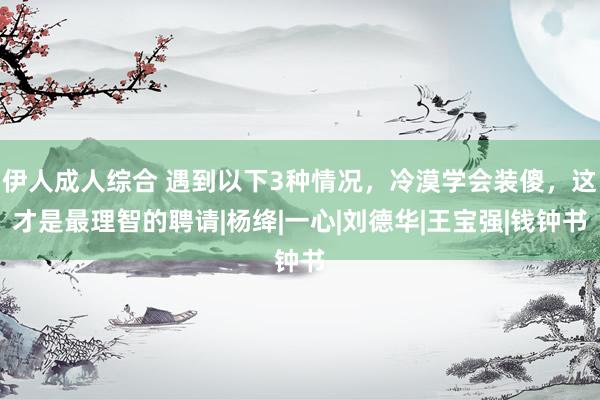 伊人成人综合 遇到以下3种情况，冷漠学会装傻，这才是最理智的聘请|杨绛|一心|刘德华|王宝强|钱钟书