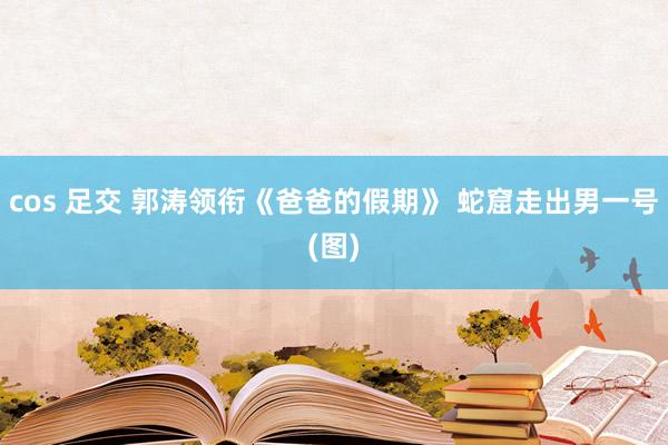 cos 足交 郭涛领衔《爸爸的假期》 蛇窟走出男一号(图)