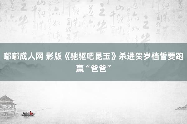 嘟嘟成人网 影版《驰驱吧昆玉》杀进贺岁档誓要跑赢“爸爸”