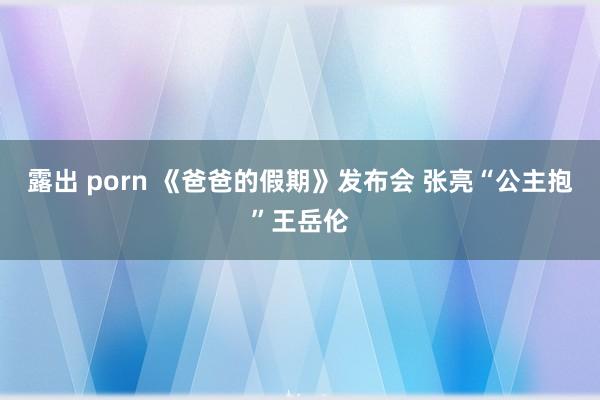 露出 porn 《爸爸的假期》发布会 张亮“公主抱”王岳伦